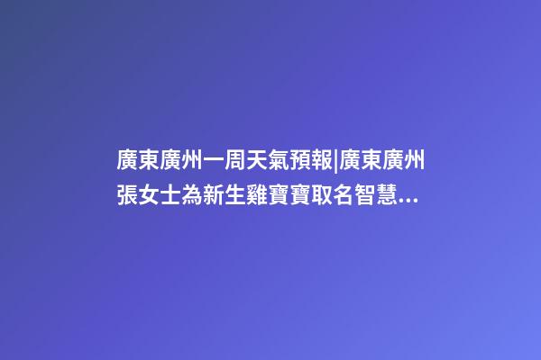 廣東廣州一周天氣預報|廣東廣州張女士為新生雞寶寶取名智慧型套餐-第1張-公司起名-玄機派